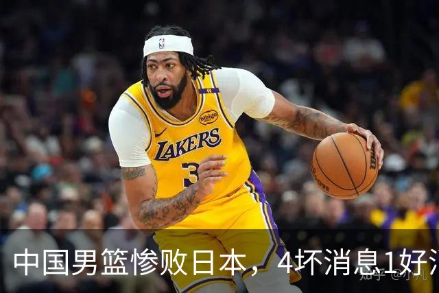 中国男篮惨败日本，4坏消息1好消息，防守问题曝光，郭士强或下课