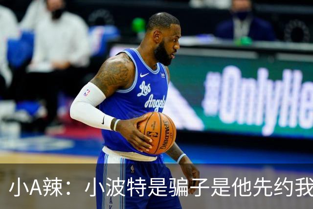小A辣：小波特是骗子是他先约我的 在酒店见面后就发生了关系